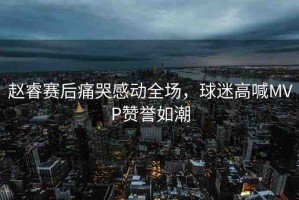 趙睿賽后痛哭感動全場，球迷高喊MVP贊譽如潮