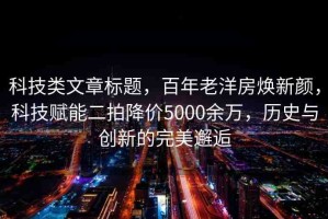 科技類文章標題，百年老洋房煥新顏，科技賦能二拍降價5000余萬，歷史與創(chuàng)新的完美邂逅