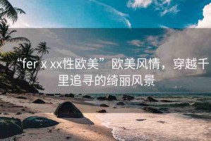 “ferⅹxx性歐美”歐美風情，穿越千里追尋的綺麗風景