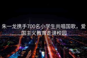 朱一龍攜手700名小學(xué)生共唱國歌，愛國主義教育走進(jìn)校園