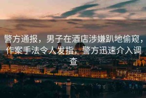 警方通報(bào)，男子在酒店涉嫌趴地偷窺，作案手法令人發(fā)指，警方迅速介入調(diào)查