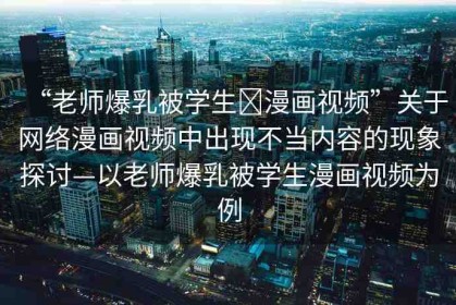 “老師爆乳被學(xué)生?漫畫(huà)視頻”關(guān)于網(wǎng)絡(luò)漫畫(huà)視頻中出現(xiàn)不當(dāng)內(nèi)容的現(xiàn)象探討—以老師爆乳被學(xué)生漫畫(huà)視頻為例