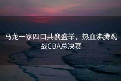 馬龍一家四口共襄盛舉，熱血沸騰觀(guān)戰(zhàn)CBA總決賽