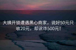 大姨開鎖遭遇黑心商家，說好50元只收20元，卻訛詐500元！