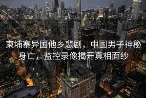 柬埔寨異國(guó)他鄉(xiāng)悲劇，中國(guó)男子神秘身亡，監(jiān)控錄像揭開真相面紗