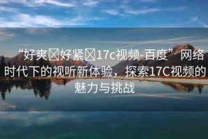 “好爽?好緊?17c視頻-百度”網(wǎng)絡(luò)時代下的視聽新體驗，探索17C視頻的魅力與挑戰(zhàn)