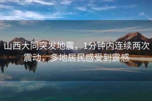 山西大同突發(fā)地震，1分鐘內(nèi)連續(xù)兩次震動，多地居民感受到震感