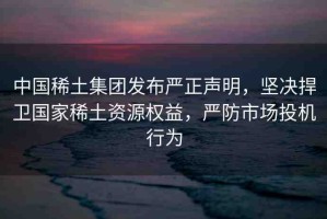 中國稀土集團(tuán)發(fā)布嚴(yán)正聲明，堅(jiān)決捍衛(wèi)國家稀土資源權(quán)益，嚴(yán)防市場投機(jī)行為