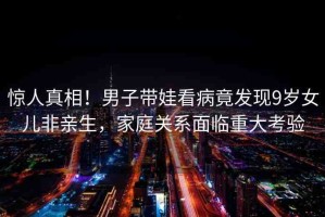 驚人真相！男子帶娃看病竟發(fā)現(xiàn)9歲女兒非親生，家庭關(guān)系面臨重大考驗(yàn)