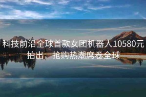 科技前沿全球首款女團(tuán)機(jī)器人10580元拍出，搶購(gòu)熱潮席卷全球