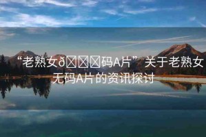 “老熟女??碼A片”關(guān)于老熟女無碼A片的資訊探討