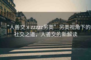 “人善交ⅹzzzzz另類”另類視角下的社交之道，人善交的新解讀