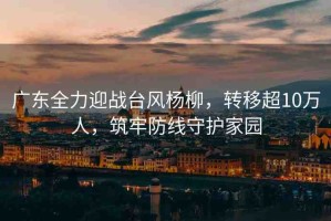 廣東全力迎戰(zhàn)臺風(fēng)楊柳，轉(zhuǎn)移超10萬人，筑牢防線守護(hù)家園