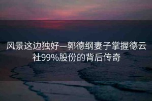 風(fēng)景這邊獨(dú)好—郭德綱妻子掌握德云社99%股份的背后傳奇