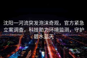 沈陽一河流突發(fā)泡沫奇觀，官方緊急立案調(diào)查，科技助力環(huán)境監(jiān)測，守護(hù)碧水藍(lán)天