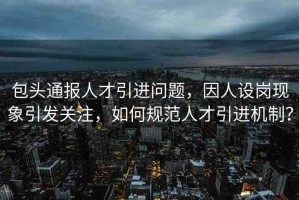 包頭通報(bào)人才引進(jìn)問(wèn)題，因人設(shè)崗現(xiàn)象引發(fā)關(guān)注，如何規(guī)范人才引進(jìn)機(jī)制？