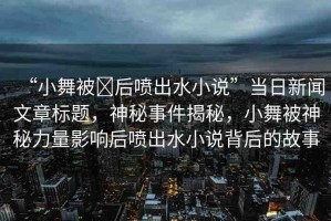 “小舞被?后噴出水小說”當(dāng)日新聞文章標(biāo)題，神秘事件揭秘，小舞被神秘力量影響后噴出水小說背后的故事