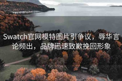 Swatch官網(wǎng)模特圖片引爭(zhēng)議，辱華言論頻出，品牌迅速致歉挽回形象