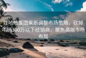 娃哈哈集團(tuán)果斷調(diào)整市場(chǎng)策略，砍掉年銷(xiāo)300萬(wàn)以下經(jīng)銷(xiāo)商，聚焦高端市場(chǎng)布局