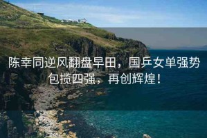 陳幸同逆風(fēng)翻盤早田，國乒女單強勢包攬四強，再創(chuàng)輝煌！