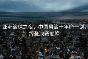 亞洲籃球之夜，中國男籃十年磨一劍，終登決賽巔峰