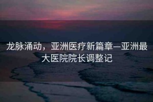 龍脈涌動，亞洲醫(yī)療新篇章—亞洲最大醫(yī)院院長調整記