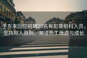 于東來回應(yīng)招聘20名有犯罪前科人員，堅持用人原則，關(guān)注員工改造與成長