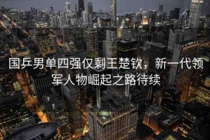 國乒男單四強僅剩王楚欽，新一代領(lǐng)軍人物崛起之路待續(xù)