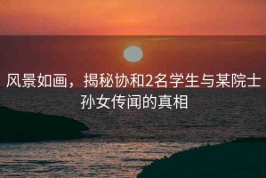 風(fēng)景如畫，揭秘協(xié)和2名學(xué)生與某院士孫女傳聞的真相