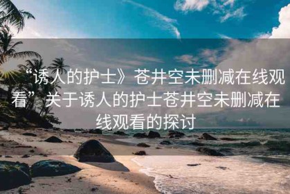 “誘人的護(hù)士》蒼井空未刪減在線(xiàn)觀(guān)看”關(guān)于誘人的護(hù)士蒼井空未刪減在線(xiàn)觀(guān)看的探討