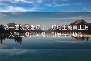 曝一醫(yī)院突發(fā)規(guī)定，規(guī)培生被禁止進(jìn)入職工餐廳就餐，引發(fā)行業(yè)熱議