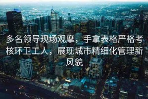 多名領(lǐng)導(dǎo)現(xiàn)場(chǎng)觀摩，手拿表格嚴(yán)格考核環(huán)衛(wèi)工人，展現(xiàn)城市精細(xì)化管理新風(fēng)貌