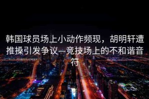 韓國球員場上小動作頻現(xiàn)，胡明軒遭推搡引發(fā)爭議—競技場上的不和諧音符