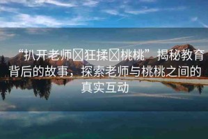 “扒開老師?狂揉?桃桃”揭秘教育背后的故事，探索老師與桃桃之間的真實(shí)互動(dòng)