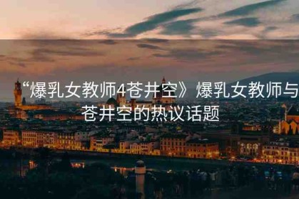 “爆乳女教師4蒼井空》爆乳女教師與蒼井空的熱議話(huà)題