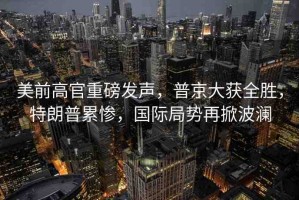 美前高官重磅發(fā)聲，普京大獲全勝，特朗普累慘，國際局勢再掀波瀾