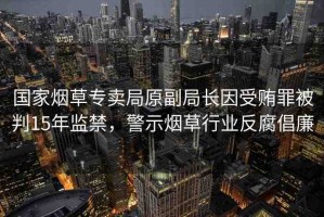 國家煙草專賣局原副局長因受賄罪被判15年監(jiān)禁，警示煙草行業(yè)反腐倡廉