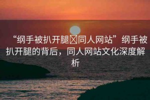 “綱手被扒開腿?同人網(wǎng)站”綱手被扒開腿的背后，同人網(wǎng)站文化深度解析