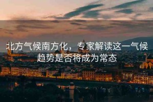 北方氣候南方化，專家解讀這一氣候趨勢是否將成為常態(tài)