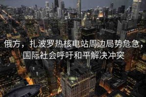俄方，扎波羅熱核電站周邊局勢危急，國際社會呼吁和平解決沖突