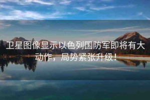 衛(wèi)星圖像顯示以色列國防軍即將有大動作，局勢緊張升級！