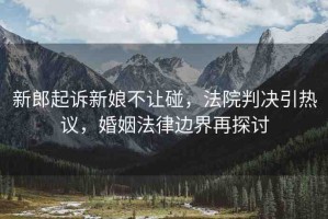 新郎起訴新娘不讓碰，法院判決引熱議，婚姻法律邊界再探討