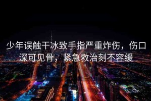 少年誤觸干冰致手指嚴(yán)重炸傷，傷口深可見骨，緊急救治刻不容緩