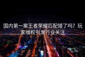 國(guó)內(nèi)第一案王者榮耀匹配錯(cuò)了嗎？玩家維權(quán)引發(fā)行業(yè)關(guān)注