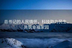 總書記的人民情懷，科技助力民生，共筑幸福家園