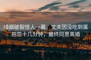 婚姻破裂驚人一幕，丈夫因沒(méi)吃到蛋抱怨十幾分鐘，最終同意離婚