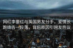 網(wǎng)紅李要紅與英國男友分手，愛情長跑終告一段落，背后原因引網(wǎng)友熱議