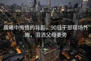 晨曦中悔悟的背影，90后干部現(xiàn)場(chǎng)懺悔，淚灑父母妻旁