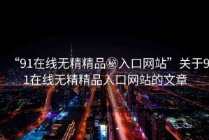 “91在線無精精品秘入口網(wǎng)站”關(guān)于91在線無精精品入口網(wǎng)站的文章