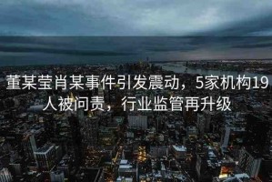 董某瑩肖某事件引發(fā)震動(dòng)，5家機(jī)構(gòu)19人被問(wèn)責(zé)，行業(yè)監(jiān)管再升級(jí)